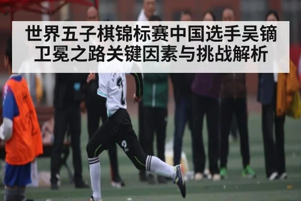 世界五子棋锦标赛中国选手吴镝卫冕之路关键因素与挑战解析