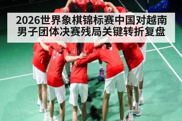 2026世界象棋锦标赛中国对越南男子团体决赛残局关键转折复盘